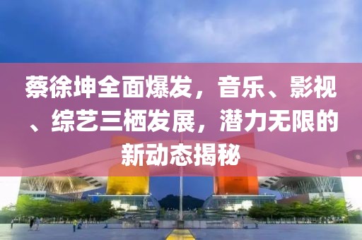 蔡徐坤全面爆发，音乐、影视、综艺三栖发展，潜力无限的新动态揭秘