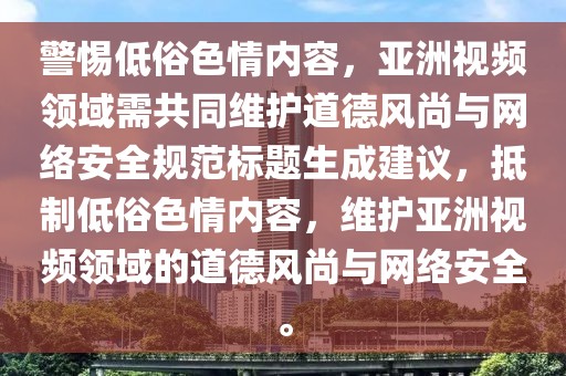 警惕低俗色情内容，亚洲视频领域需共同维护道德风尚与网络安全规范标题生成建议，抵制低俗色情内容，维护亚洲视频领域的道德风尚与网络安全。