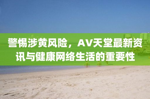 警惕涉黄风险，AV天堂最新资讯与健康网络生活的重要性