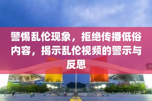 警惕乱伦现象，拒绝传播低俗内容，揭示乱伦视频的警示与反思