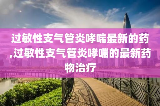 过敏性支气管炎哮喘最新的药,过敏性支气管炎哮喘的最新药物治疗