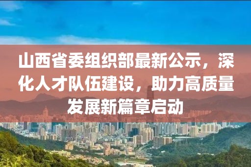 山西省委组织部最新公示，深化人才队伍建设，助力高质量发展新篇章启动