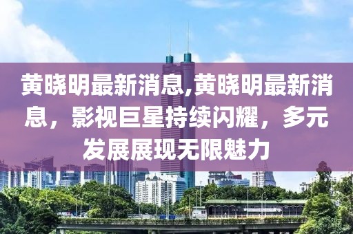 黄晓明最新消息,黄晓明最新消息，影视巨星持续闪耀，多元发展展现无限魅力