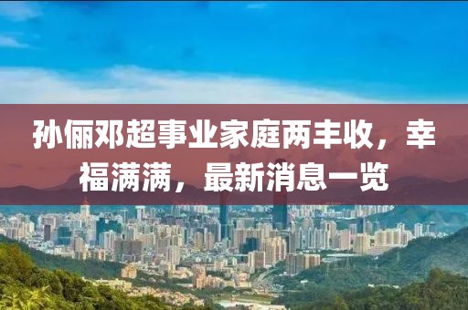 孙俪邓超事业家庭两丰收，幸福满满，最新消息一览