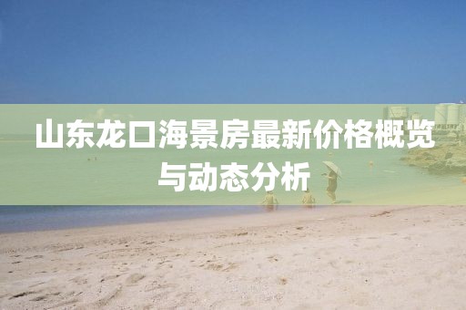 山东龙口海景房最新价格概览与动态分析