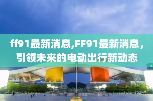 ff91最新消息,FF91最新消息，引领未来的电动出行新动态