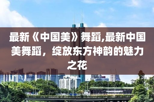 最新《中国美》舞蹈,最新中国美舞蹈，绽放东方神韵的魅力之花