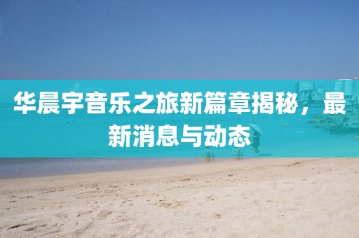 华晨宇音乐之旅新篇章揭秘，最新消息与动态