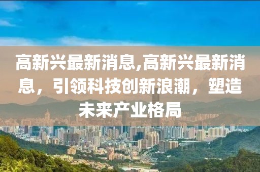 高新兴最新消息,高新兴最新消息，引领科技创新浪潮，塑造未来产业格局