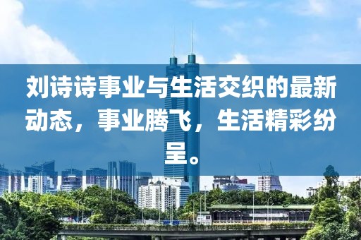 刘诗诗事业与生活交织的最新动态，事业腾飞，生活精彩纷呈。