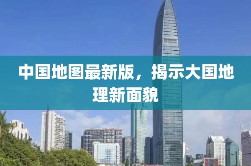 中国地图最新版，揭示大国地理新面貌