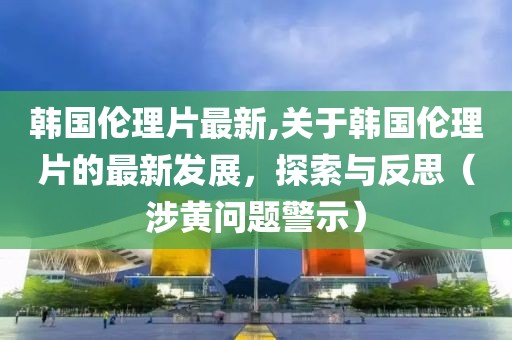 韩国伦理片最新,关于韩国伦理片的最新发展，探索与反思（涉黄问题警示）