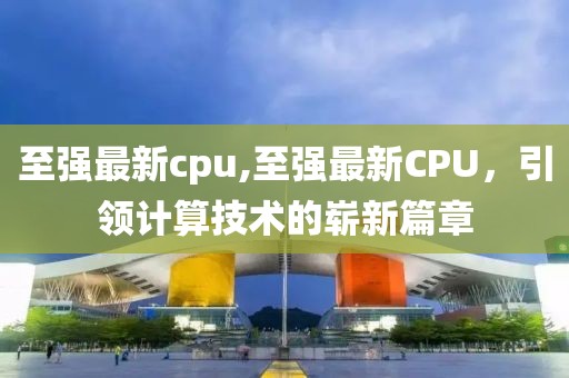 至强最新cpu,至强最新CPU，引领计算技术的崭新篇章