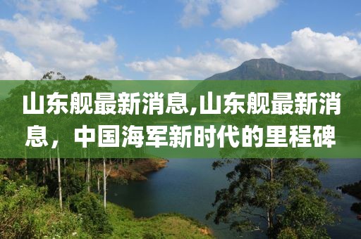 山东舰最新消息,山东舰最新消息，中国海军新时代的里程碑