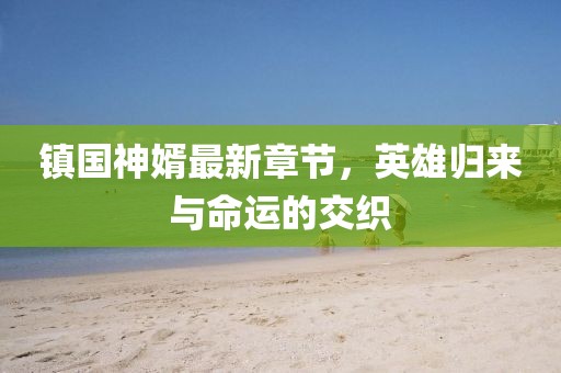 镇国神婿最新章节，英雄归来与命运的交织