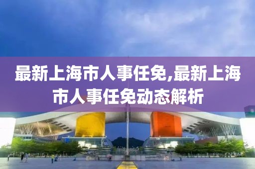 最新上海市人事任免,最新上海市人事任免动态解析