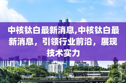 中核钛白最新消息,中核钛白最新消息，引领行业前沿，展现技术实力