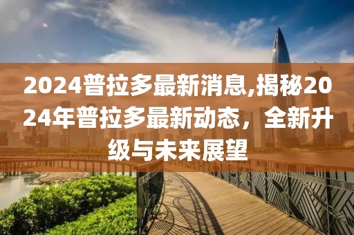 2024普拉多最新消息,揭秘2024年普拉多最新动态，全新升级与未来展望