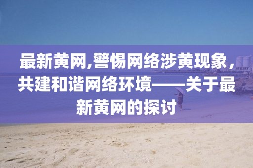 最新黄网,警惕网络涉黄现象，共建和谐网络环境——关于最新黄网的探讨