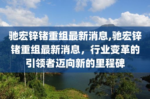 驰宏锌锗重组最新消息,驰宏锌锗重组最新消息，行业变革的引领者迈向新的里程碑