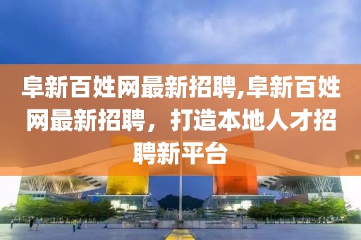 阜新百姓网最新招聘,阜新百姓网最新招聘，打造本地人才招聘新平台