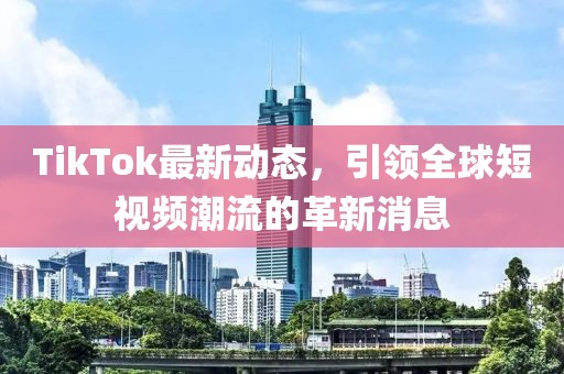 TikTok最新动态，引领全球短视频潮流的革新消息