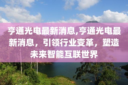 亨通光电最新消息,亨通光电最新消息，引领行业变革，塑造未来智能互联世界