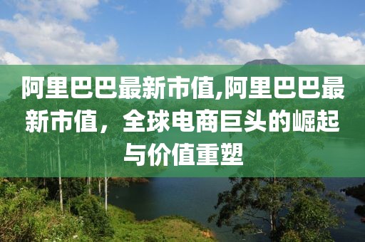 阿里巴巴最新市值,阿里巴巴最新市值，全球电商巨头的崛起与价值重塑