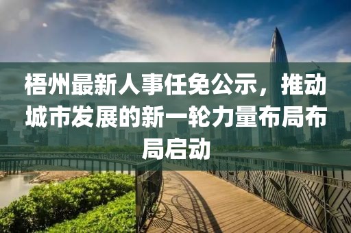 梧州最新人事任免公示，推动城市发展的新一轮力量布局布局启动