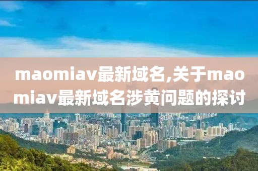 maomiav最新域名,关于maomiav最新域名涉黄问题的探讨