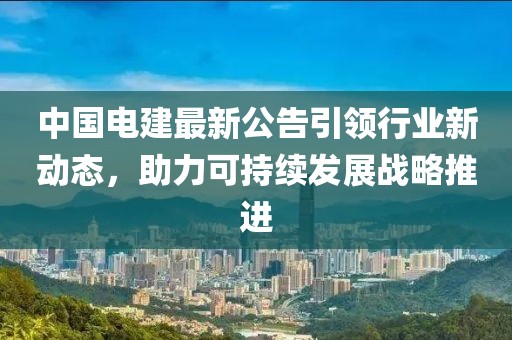 中国电建最新公告引领行业新动态，助力可持续发展战略推进