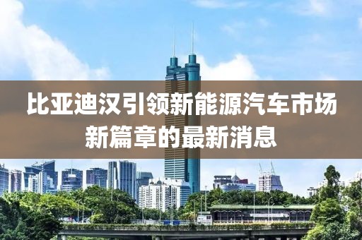 比亚迪汉引领新能源汽车市场新篇章的最新消息