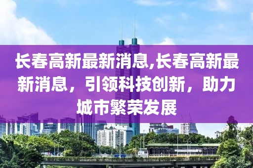 长春高新最新消息,长春高新最新消息，引领科技创新，助力城市繁荣发展