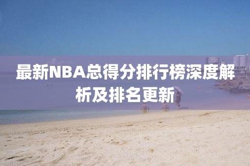 最新NBA总得分排行榜深度解析及排名更新