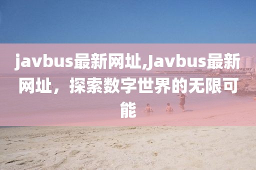 javbus最新网址,Javbus最新网址，探索数字世界的无限可能