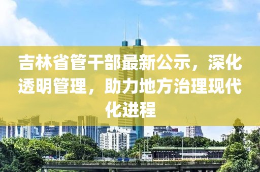 吉林省管干部最新公示，深化透明管理，助力地方治理现代化进程