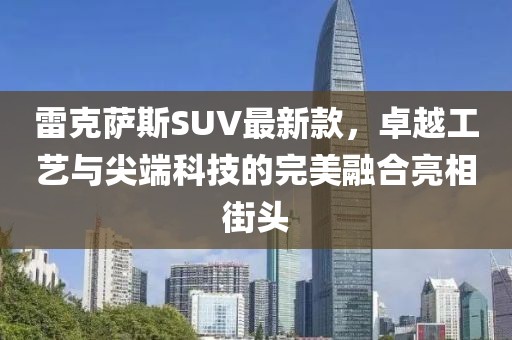 雷克萨斯SUV最新款，卓越工艺与尖端科技的完美融合亮相街头