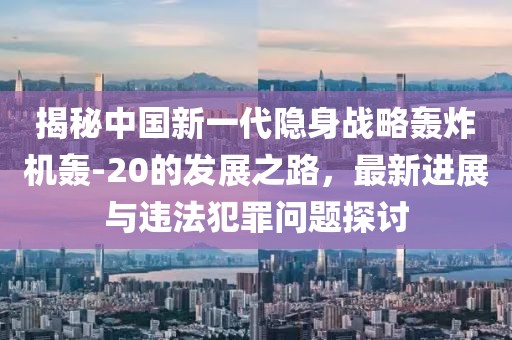 揭秘中国新一代隐身战略轰炸机轰-20的发展之路，最新进展与违法犯罪问题探讨