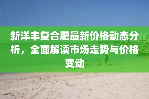 新洋丰复合肥最新价格动态分析，全面解读市场走势与价格变动