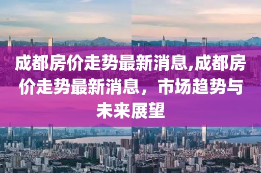 成都房价走势最新消息,成都房价走势最新消息，市场趋势与未来展望