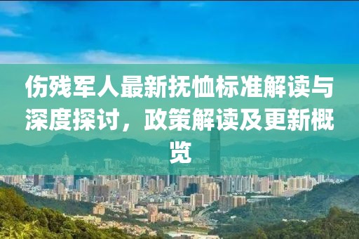 伤残军人最新抚恤标准解读与深度探讨，政策解读及更新概览