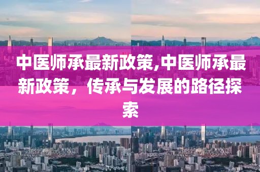 中医师承最新政策,中医师承最新政策，传承与发展的路径探索