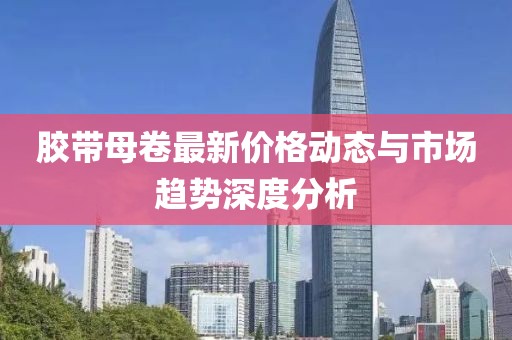 胶带母卷最新价格动态与市场趋势深度分析