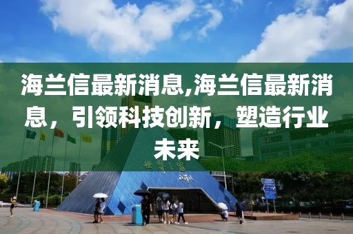 海兰信最新消息,海兰信最新消息，引领科技创新，塑造行业未来