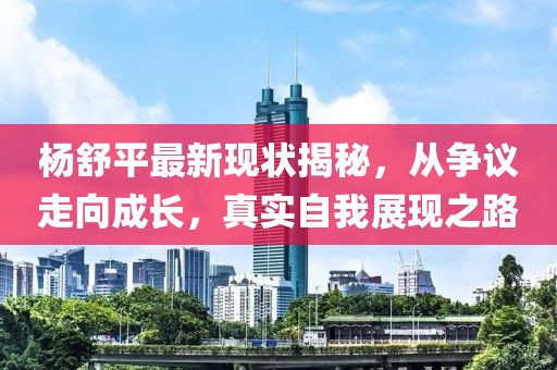 杨舒平最新现状揭秘，从争议走向成长，真实自我展现之路