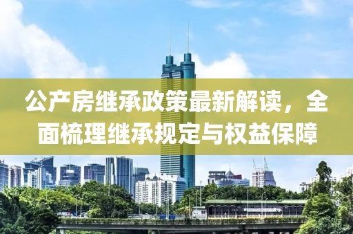 公产房继承政策最新解读，全面梳理继承规定与权益保障