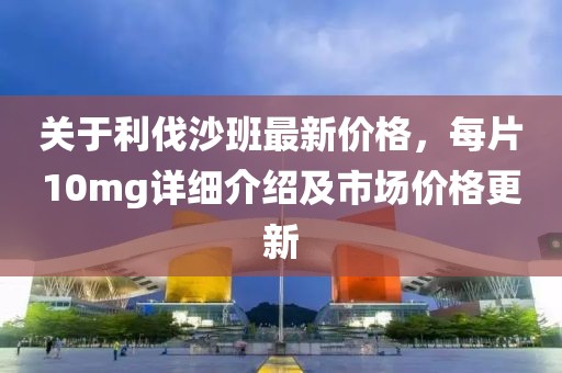 关于利伐沙班最新价格，每片10mg详细介绍及市场价格更新