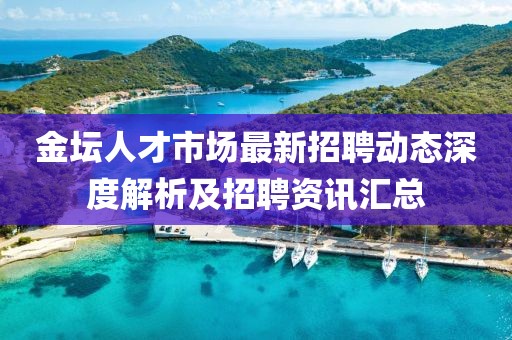 金坛人才市场最新招聘动态深度解析及招聘资讯汇总