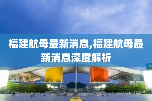 福建航母最新消息,福建航母最新消息深度解析