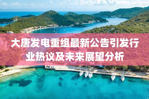 大唐发电重组最新公告引发行业热议及未来展望分析